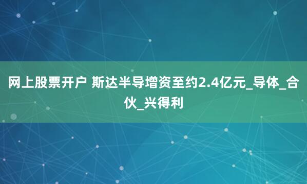 网上股票开户 斯达半导增资至约2.4亿元_导体_合伙_兴得利