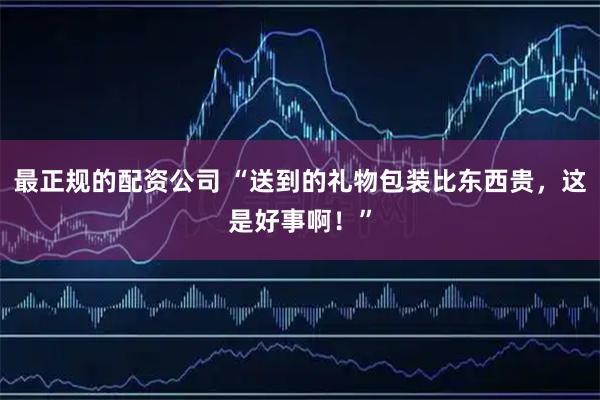 最正规的配资公司 “送到的礼物包装比东西贵，这是好事啊！”