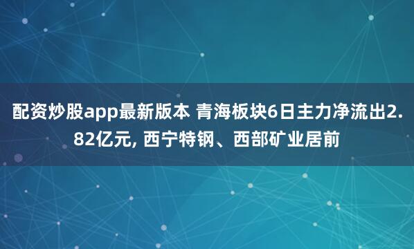 配资炒股app最新版本 青海板块6日主力净流出2.82亿元, 西宁特钢、西部矿业居前
