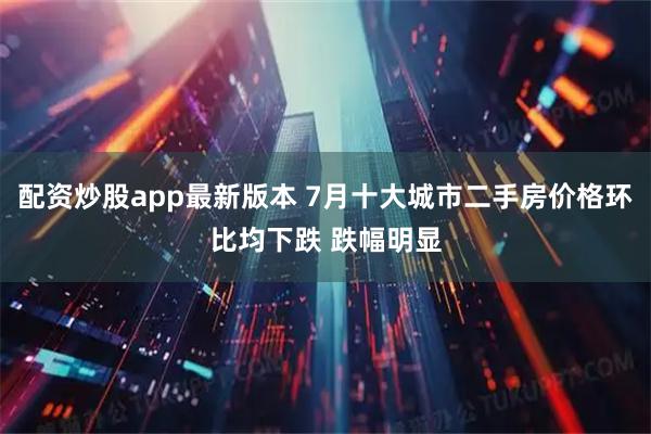 配资炒股app最新版本 7月十大城市二手房价格环比均下跌 跌幅明显