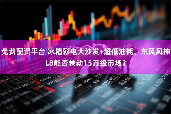 免费配资平台 冰箱彩电大沙发+超低油耗，东风风神L8能否卷动15万级市场？