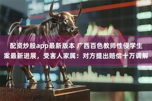 配资炒股app最新版本 广西百色教师性侵学生案最新进展，受害人家属：对方提出赔偿十万调解