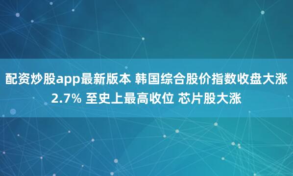 配资炒股app最新版本 韩国综合股价指数收盘大涨2.7% 至史上最高收位 芯片股大涨