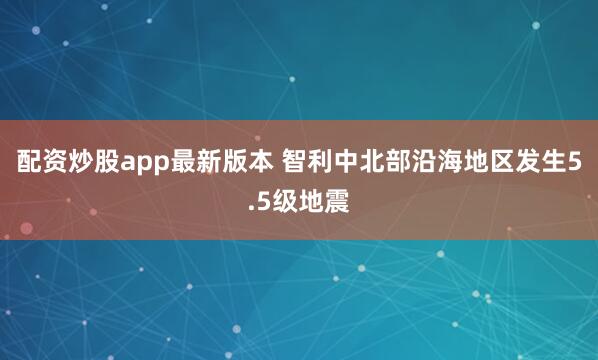 配资炒股app最新版本 智利中北部沿海地区发生5.5级地震