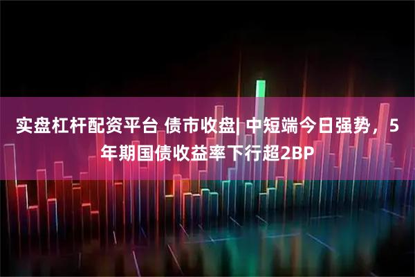 实盘杠杆配资平台 债市收盘| 中短端今日强势，5年期国债收益率下行超2BP