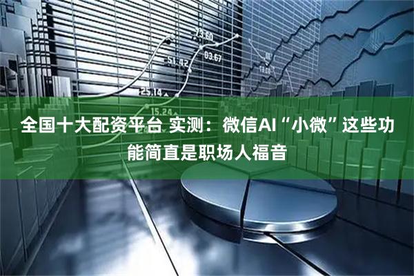 全国十大配资平台 实测：微信AI“小微”这些功能简直是职场人福音