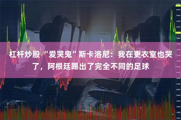 杠杆炒股 “爱哭鬼”斯卡洛尼：我在更衣室也哭了，阿根廷踢出了完全不同的足球