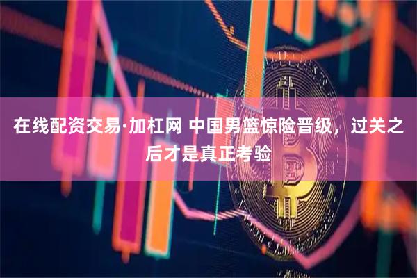 在线配资交易·加杠网 中国男篮惊险晋级，过关之后才是真正考验