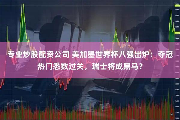 专业炒股配资公司 美加墨世界杯八强出炉：夺冠热门悉数过关，瑞士将成黑马？