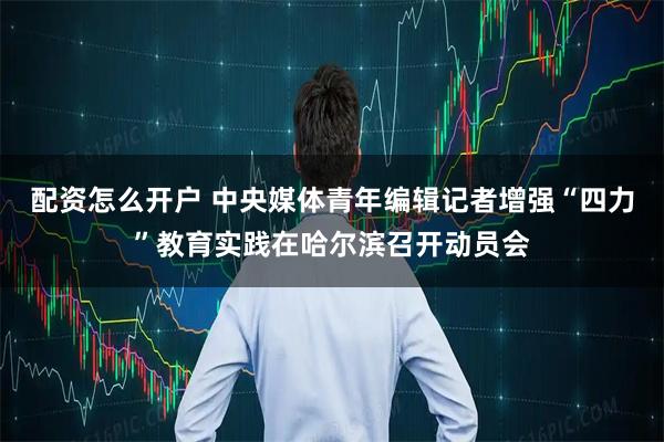 配资怎么开户 中央媒体青年编辑记者增强“四力”教育实践在哈尔滨召开动员会