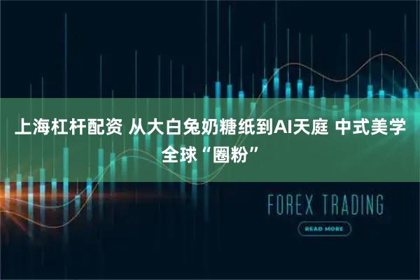 上海杠杆配资 从大白兔奶糖纸到AI天庭 中式美学全球“圈粉”