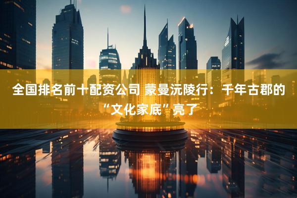 全国排名前十配资公司 蒙曼沅陵行：千年古郡的“文化家底”亮了