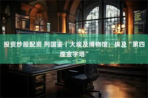 投资炒股配资 列国鉴丨大埃及博物馆：埃及“第四座金字塔”