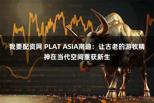 我要配资网 PLAT ASIA南迪：让古老的游牧精神在当代空间重获新生