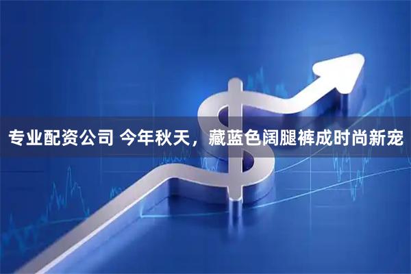 专业配资公司 今年秋天，藏蓝色阔腿裤成时尚新宠