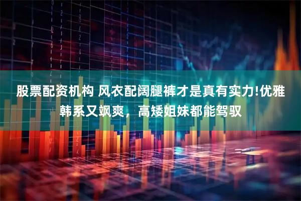 股票配资机构 风衣配阔腿裤才是真有实力!优雅韩系又飒爽，高矮姐妹都能驾驭