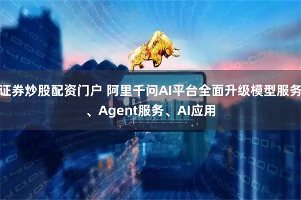 证券炒股配资门户 阿里千问AI平台全面升级模型服务、Agent服务、AI应用