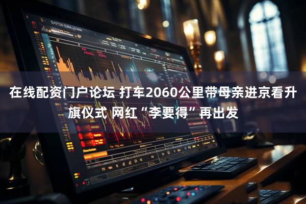 在线配资门户论坛 打车2060公里带母亲进京看升旗仪式 网红“李要得”再出发