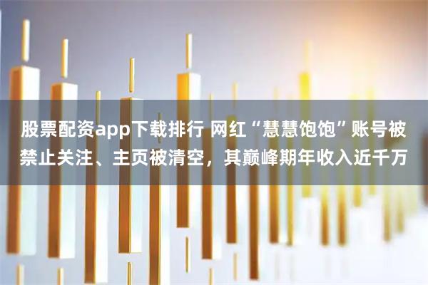 股票配资app下载排行 网红“慧慧饱饱”账号被禁止关注、主页被清空，其巅峰期年收入近千万