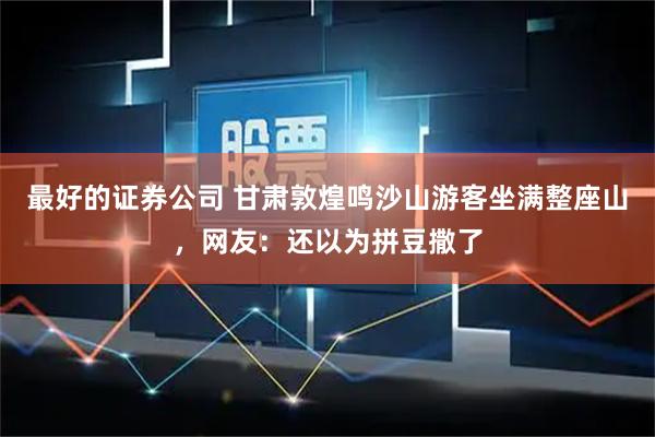 最好的证券公司 甘肃敦煌鸣沙山游客坐满整座山,网友:还以为拼豆撒了